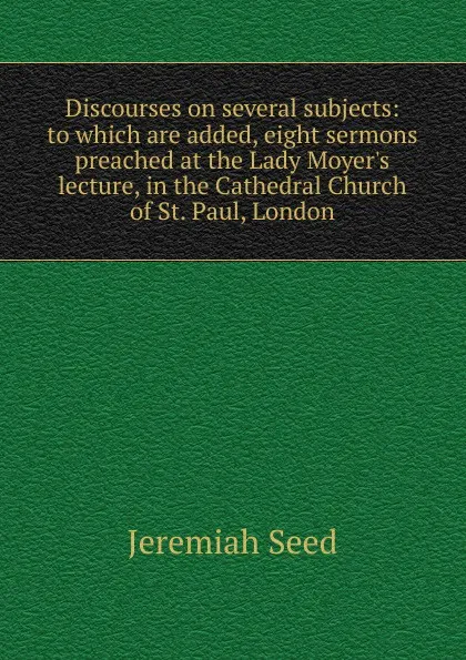 Обложка книги Discourses on several subjects: to which are added, eight sermons preached at the Lady Moyer.s lecture, in the Cathedral Church of St. Paul, London, Jeremiah Seed