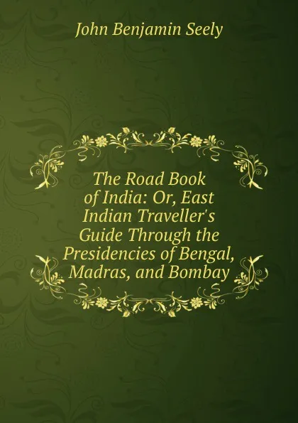 Обложка книги The Road Book of India: Or, East Indian Traveller.s Guide Through the Presidencies of Bengal, Madras, and Bombay, John Benjamin Seely