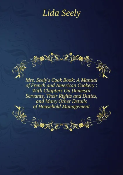 Обложка книги Mrs. Seely.s Cook Book: A Manual of French and American Cookery : With Chapters On Domestic Servants, Their Rights and Duties, and Many Other Details of Household Management, Lida Seely