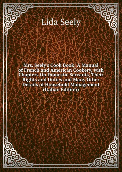 Обложка книги Mrs. Seely.s Cook Book: A Manual of French and American Cookery, with Chapters On Domestic Servants, Their Rights and Duties and Many Other Details of Household Management (Italian Edition), Lida Seely