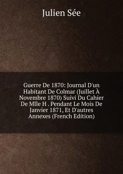 Обложка книги Guerre De 1870: Journal D.un Habitant De Colmar (Juillet A Novembre 1870) Suivi Du Cahier De Mlle H . Pendant Le Mois De Janvier 1871, Et D.autres Annexes (French Edition), Julien Sée