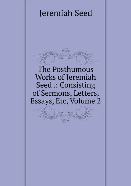 Обложка книги The Posthumous Works of Jeremiah Seed .: Consisting of Sermons, Letters, Essays, Etc, Volume 2, Jeremiah Seed