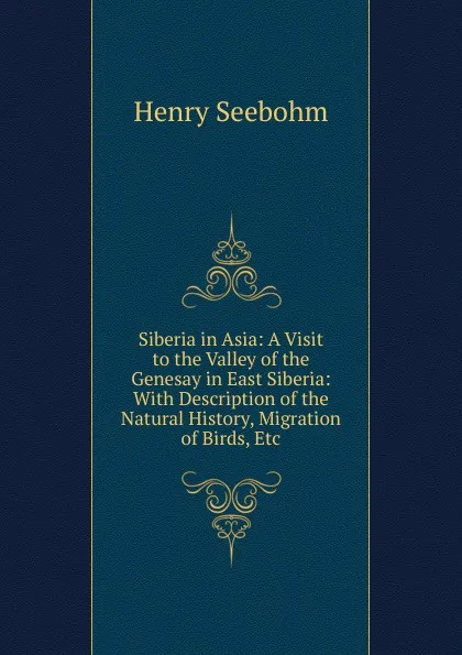 Обложка книги Siberia in Asia: A Visit to the Valley of the Genesay in East Siberia: With Description of the Natural History, Migration of Birds, Etc, Henry Seebohm