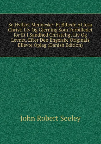 Обложка книги Se Hvilket Menneske: Et Billede Af Jesu Christi Liv Og Gjerning Som Forbilledet for Et I Sandhed Christeligt Liv Og Levnet. Efter Den Engelske Originals Ellevte Oplag (Danish Edition), Seeley John Robert