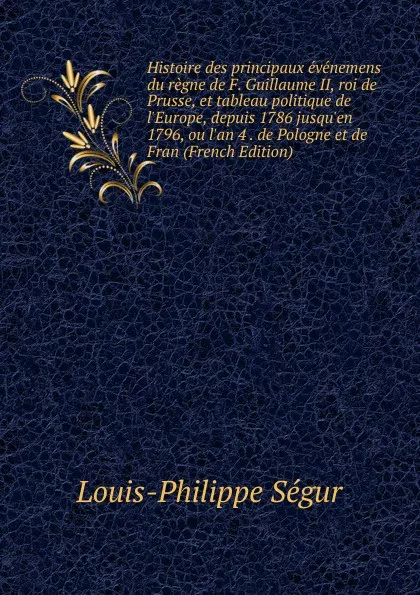 Обложка книги Histoire des principaux evenemens du regne de F. Guillaume II, roi de Prusse, et tableau politique de l.Europe, depuis 1786 jusqu.en 1796, ou l.an 4 . de Pologne et de Fran (French Edition), Louis-Philippe Ségur