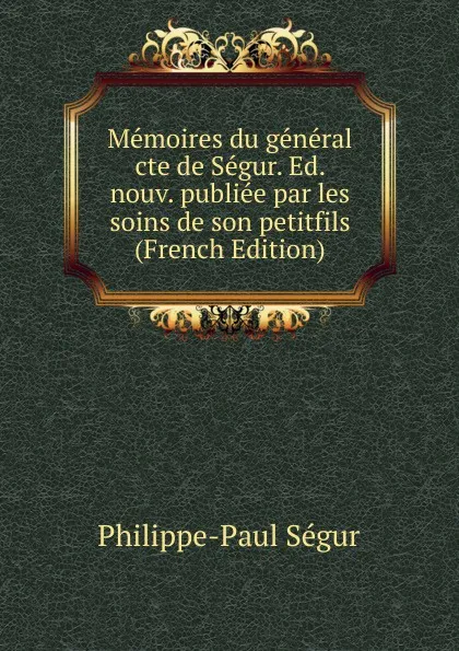 Обложка книги Memoires du general cte de Segur. Ed. nouv. publiee par les soins de son petitfils (French Edition), Philippe-Paul Ségur