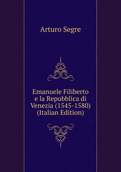 Обложка книги Emanuele Filiberto e la Repubblica di Venezia (1545-1580) (Italian Edition), Arturo Segre