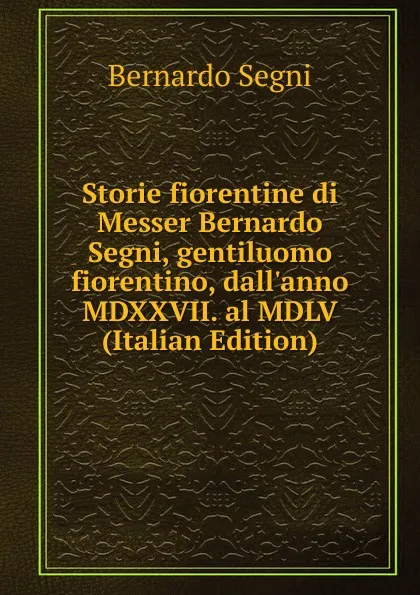 Обложка книги Storie fiorentine di Messer Bernardo Segni, gentiluomo fiorentino, dall.anno MDXXVII. al MDLV (Italian Edition), Bernardo Segni