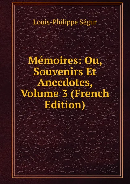 Обложка книги Memoires: Ou, Souvenirs Et Anecdotes, Volume 3 (French Edition), Louis-Philippe Ségur