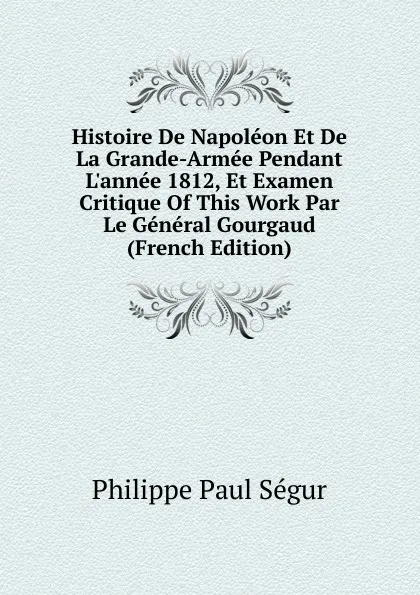 Обложка книги Histoire De Napoleon Et De La Grande-Armee Pendant L.annee 1812, Et Examen Critique Of This Work Par Le General Gourgaud (French Edition), Philippe Paul Ségur