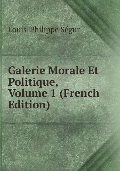 Обложка книги Galerie Morale Et Politique, Volume 1 (French Edition), Louis-Philippe Ségur