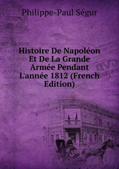 Обложка книги Histoire De Napoleon Et De La Grande Armee Pendant L.annee 1812 (French Edition), Philippe-Paul Ségur