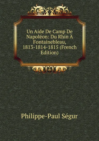 Обложка книги Un Aide De Camp De Napoleon: Du Rhin A Fontainebleau, 1813-1814-1815 (French Edition), Philippe-Paul Ségur