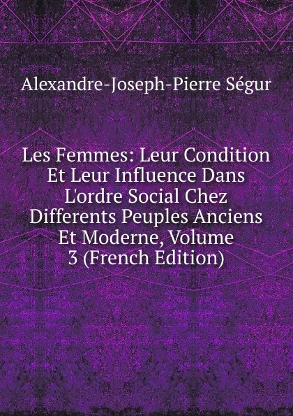 Обложка книги Les Femmes: Leur Condition Et Leur Influence Dans L.ordre Social Chez Differents Peuples Anciens Et Moderne, Volume 3 (French Edition), Alexandre J. Pierre de Ségur