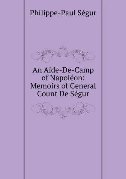 Обложка книги An Aide-De-Camp of Napoleon: Memoirs of General Count De Segur, Philippe-Paul Ségur