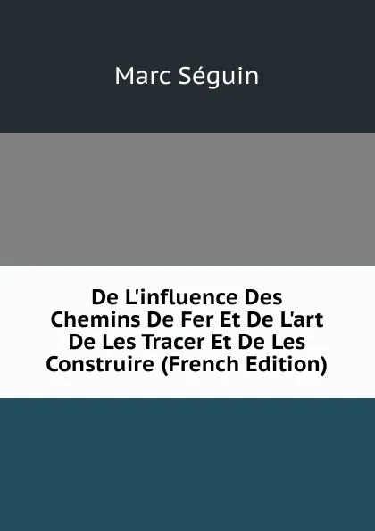 Обложка книги De L.influence Des Chemins De Fer Et De L.art De Les Tracer Et De Les Construire (French Edition), Marc Seguin