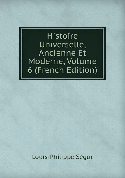 Обложка книги Histoire Universelle, Ancienne Et Moderne, Volume 6 (French Edition), Louis-Philippe Ségur