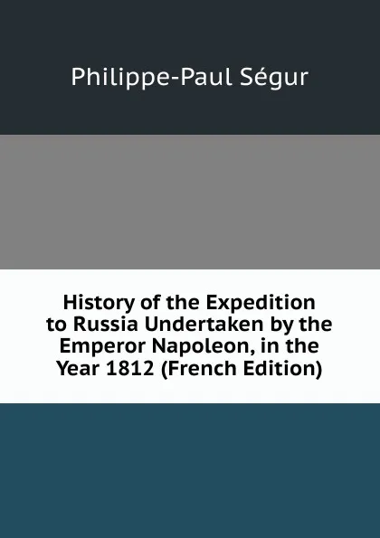 Обложка книги History of the Expedition to Russia Undertaken by the Emperor Napoleon, in the Year 1812 (French Edition), Philippe-Paul Ségur