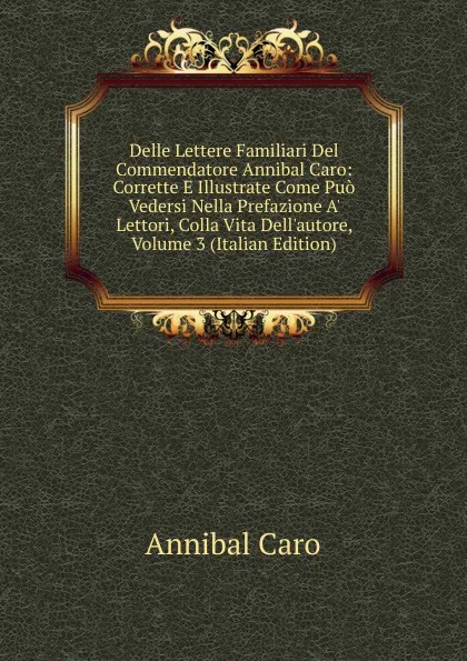 Обложка книги Delle Lettere Familiari Del Commendatore Annibal Caro: Corrette E Illustrate Come Puo Vedersi Nella Prefazione A. Lettori, Colla Vita Dell.autore, Volume 3 (Italian Edition), Annibal Caro