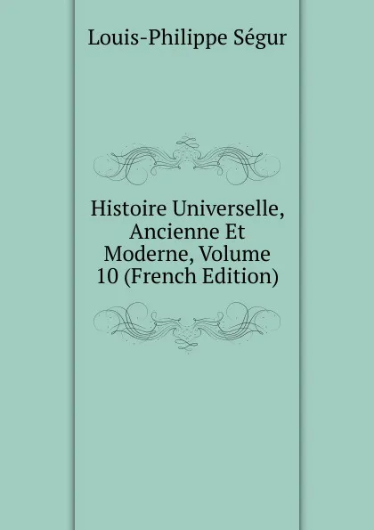 Обложка книги Histoire Universelle, Ancienne Et Moderne, Volume 10 (French Edition), Louis-Philippe Ségur