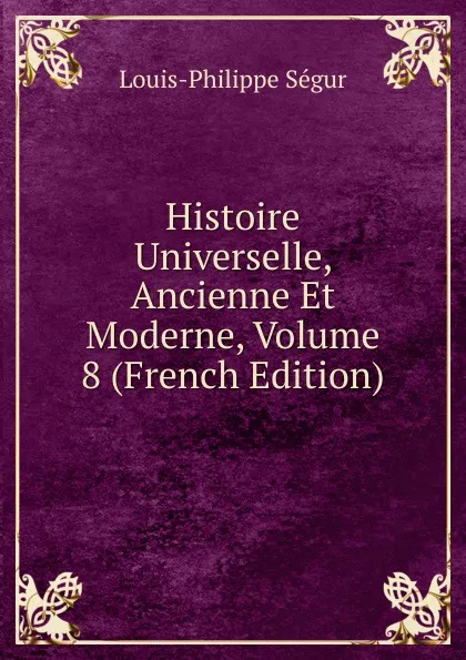 Обложка книги Histoire Universelle, Ancienne Et Moderne, Volume 8 (French Edition), Louis-Philippe Ségur