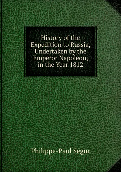 Обложка книги History of the Expedition to Russia, Undertaken by the Emperor Napoleon, in the Year 1812, Philippe-Paul Ségur