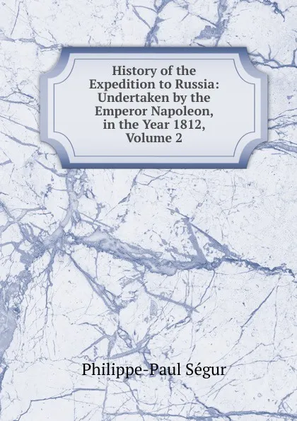 Обложка книги History of the Expedition to Russia: Undertaken by the Emperor Napoleon, in the Year 1812, Volume 2, Philippe-Paul Ségur