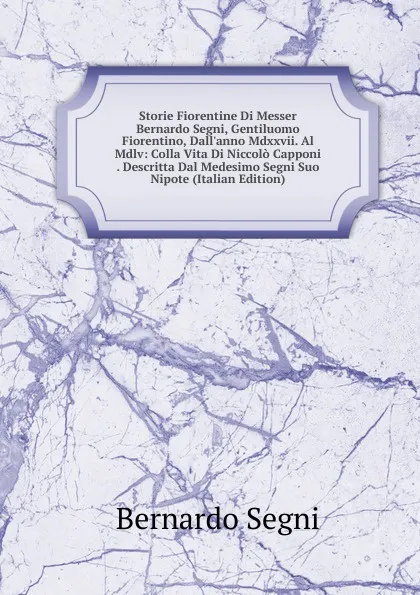 Обложка книги Storie Fiorentine Di Messer Bernardo Segni, Gentiluomo Fiorentino, Dall.anno Mdxxvii. Al Mdlv: Colla Vita Di Niccolo Capponi . Descritta Dal Medesimo Segni Suo Nipote (Italian Edition), Bernardo Segni