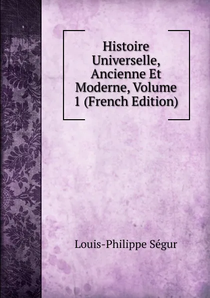 Обложка книги Histoire Universelle, Ancienne Et Moderne, Volume 1 (French Edition), Louis-Philippe Ségur