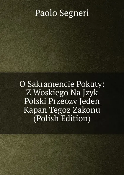 Обложка книги O Sakramencie Pokuty: Z Woskiego Na Jzyk Polski Przeozy Jeden Kapan Tegoz Zakonu (Polish Edition), Paolo Segneri