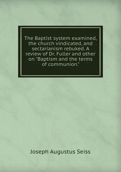 Обложка книги The Baptist system examined, the church vindicated, and sectarianism rebuked. A review of Dr. Fuller and other on 