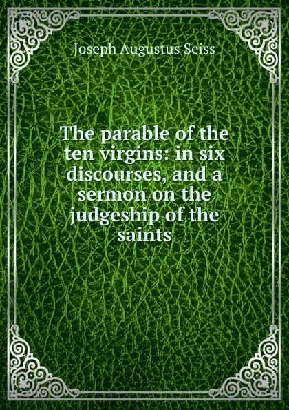 Обложка книги The parable of the ten virgins: in six discourses, and a sermon on the judgeship of the saints, Joseph Augustus Seiss