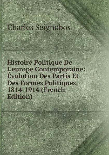 Обложка книги Histoire Politique De L.europe Contemporaine: Evolution Des Partis Et Des Formes Politiques, 1814-1914 (French Edition), Charles Seignobos