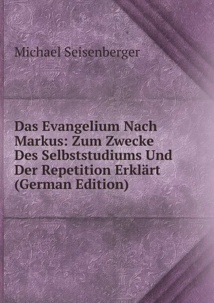 Обложка книги Das Evangelium Nach Markus: Zum Zwecke Des Selbststudiums Und Der Repetition Erklart (German Edition), Michael Seisenberger