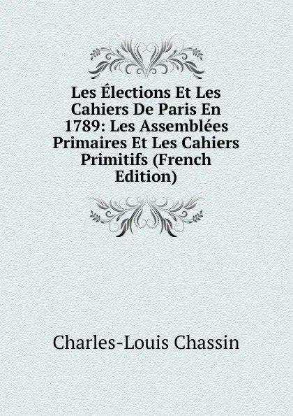 Обложка книги Les Elections Et Les Cahiers De Paris En 1789: Les Assemblees Primaires Et Les Cahiers Primitifs (French Edition), Charles-Louis Chassin