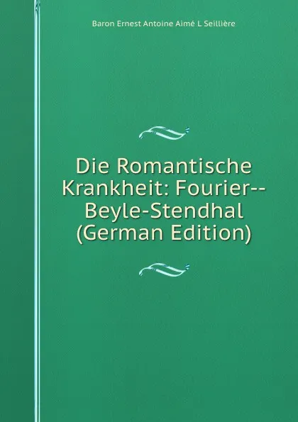 Обложка книги Die Romantische Krankheit: Fourier--Beyle-Stendhal (German Edition), Baron Ernest Antoine Aimé L Seillière