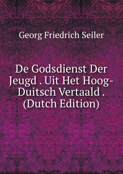 Обложка книги De Godsdienst Der Jeugd . Uit Het Hoog-Duitsch Vertaald . (Dutch Edition), Georg Friedrich Seiler