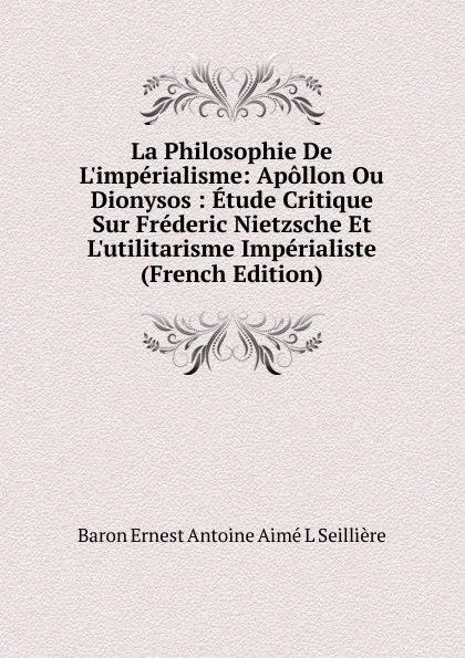 Обложка книги La Philosophie De L.imperialisme: Apollon Ou Dionysos : Etude Critique Sur Frederic Nietzsche Et L.utilitarisme Imperialiste (French Edition), Baron Ernest Antoine Aimé L Seillière