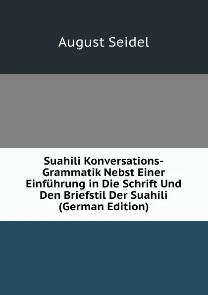 Обложка книги Suahili Konversations-Grammatik Nebst Einer Einfuhrung in Die Schrift Und Den Briefstil Der Suahili (German Edition), August Seidel