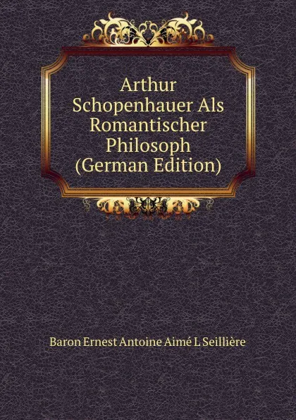 Обложка книги Arthur Schopenhauer Als Romantischer Philosoph (German Edition), Baron Ernest Antoine Aimé L Seillière