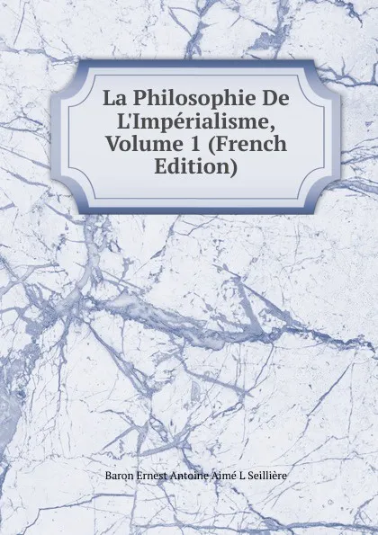 Обложка книги La Philosophie De L.Imperialisme, Volume 1 (French Edition), Baron Ernest Antoine Aimé L Seillière