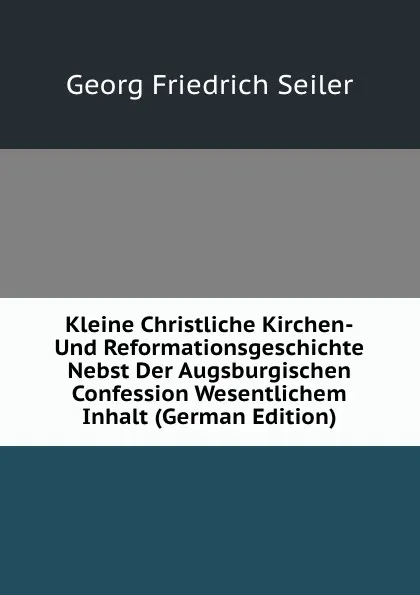 Обложка книги Kleine Christliche Kirchen-Und Reformationsgeschichte Nebst Der Augsburgischen Confession Wesentlichem Inhalt (German Edition), Georg Friedrich Seiler