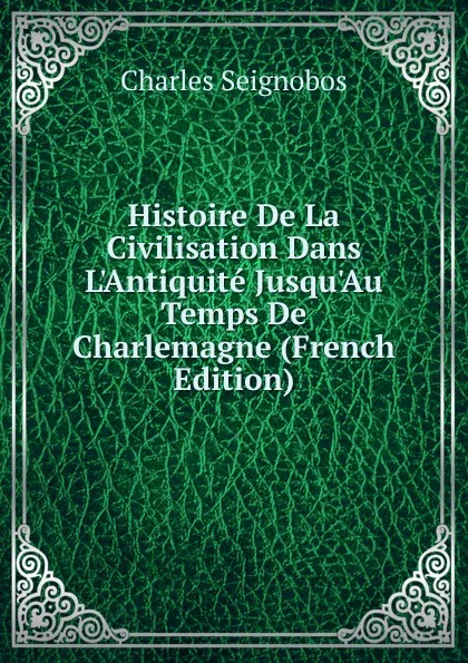 Обложка книги Histoire De La Civilisation Dans L.Antiquite Jusqu.Au Temps De Charlemagne (French Edition), Charles Seignobos