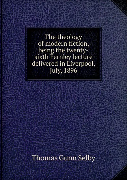 Обложка книги The theology of modern fiction, being the twenty-sixth Fernley lecture delivered in Liverpool, July, 1896, Thomas Gunn Selby