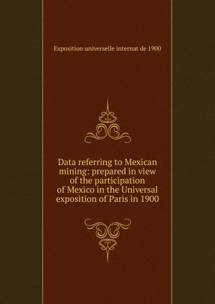 Обложка книги Data referring to Mexican mining: prepared in view of the participation of Mexico in the Universal exposition of Paris in 1900, Exposition universelle internat de 1900