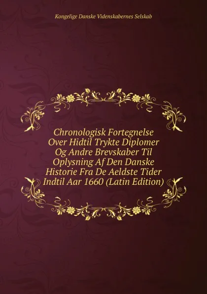 Обложка книги Chronologisk Fortegnelse Over Hidtil Trykte Diplomer Og Andre Brevskaber Til Oplysning Af Den Danske Historie Fra De Aeldste Tider Indtil Aar 1660 (Latin Edition), Kongelige Danske videnskabernes selskab