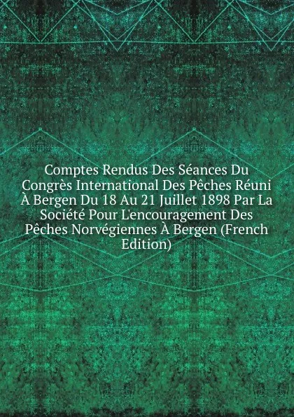 Обложка книги Comptes Rendus Des Seances Du Congres International Des Peches Reuni A Bergen Du 18 Au 21 Juillet 1898 Par La Societe Pour L.encouragement Des Peches Norvegiennes A Bergen (French Edition), 