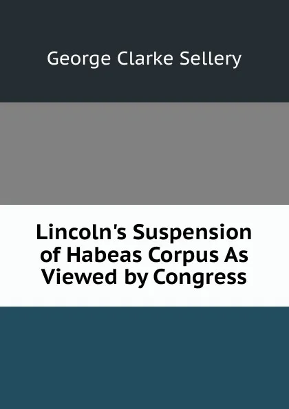 Обложка книги Lincoln.s Suspension of Habeas Corpus As Viewed by Congress, George Clarke Sellery