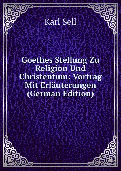 Обложка книги Goethes Stellung Zu Religion Und Christentum: Vortrag Mit Erlauterungen (German Edition), Karl Sell