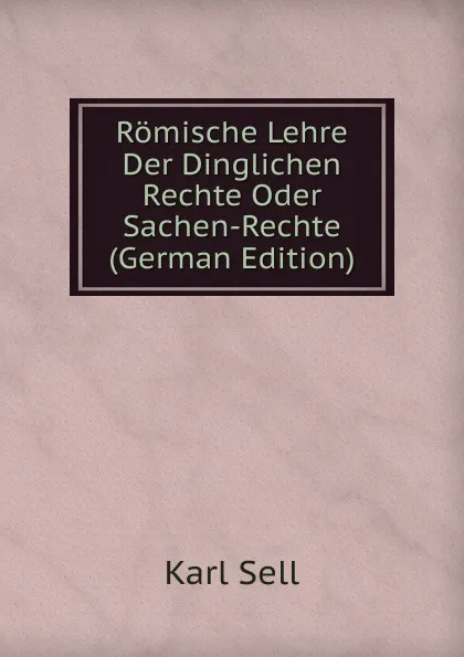 Обложка книги Romische Lehre Der Dinglichen Rechte Oder Sachen-Rechte (German Edition), Karl Sell